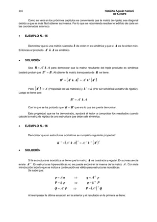 404 Roberto Aguiar Falconí
UFA-ESPE
Como se verá en los próximos capítulos es conveniente que la matriz de rigidez sea diagonal
debido a que es más fácil obtener su inversa. Por lo que se recomienda resolver el edificio de corte en
las coordenadas asterisco.
 EJEMPLO N.- 15
Demostrar que si una matriz cuadrada k de orden m es simétrica y que si A es de orden mxn.
Entonces el producto AkAt
es simétrico.
 SOLUCIÓN
Sea AkAB t
 para demostrar que la matriz resultante del triple producto es simétrica
bastará probar que BBt
 . Al obtener la matriz transpuesta de B se tiene:
   ttttttt
AkAAkAB 
Pero   AA
tt
 (Propiedad de las matrices) y kkt
 (Por ser simétrica la matriz de rigidez).
Luego se tiene que:
AkAB tt

Con lo que se ha probado que
t
BB  que era lo que se quería demostrar.
Esta propiedad que se ha demostrado, ayudará al lector a comprobar los resultados cuando
calcule la matriz de rigidez de una estructura que debe salir simétrica.
 EJEMPLO N.- 16
Demostrar que en estructuras isostáticas se cumple la siguiente propiedad:
    11111 
 tt
AkAAkAK
 SOLUCIÓN
Si la estructura es isostática se tiene que la matriz A es cuadrada y regular. En consecuencia
existe
1
A . En estructuras hiperestáticas no se puede encontrar la inversa de la matriz A. Con ésta
introducción todo lo que se indica a continuación es válido para estructuras isostáticas.
Se sabe que:
  QAPPAQ
PkppkP
pAqqAp
tt 1
1
1






Al reemplazar la última ecuación en la anterior y el resultado en la primera se tiene:
 