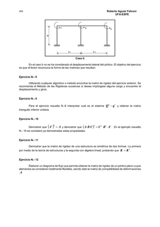 408 Roberto Aguiar Falconí
UFA-ESPE
Caso b
En el caso b no se ha considerado el desplazamiento lateral del pórtico. El objetivo del ejercicio
es que el lector reconozca la forma de las matrices que resultan.
Ejercicio N.- 8
Utilizando cualquier algoritmo o método encontrar la matriz de rigidez del ejercicio anterior. Se
recomienda el Método de las Rigideces sucesivas si desea impóngase alguna carga y encuentre el
desplazamiento y giros.
Ejercicio N.- 9
Para el ejercicio resuelto N.-8 interpretar cual es el sistema

qQ y obtener la matriz
triangular inferior unitaria.
Ejercicio N.- 10
Demostrar que   AA
tt
 y demostrar que   tttt
ABCCBA  . En el ejemplo resuelto
N.- 16 se consideró ya demostradas estas propiedades.
Ejercicio N.- 11
Demostrar que la matriz de rigidez de una estructura es simétrica de dos formas. La primera
por medio de la teoría de estructuras y la segunda con álgebra lineal, probando que
t
KK  .
Ejercicio N.- 12
Elaborar un diagrama de flujo que permita obtener la matriz de rigidez de un pórtico plano cuyos
elementos se consideran totalmente flexibles, siendo dato la matriz de compatibilidad de deformaciones
A
 