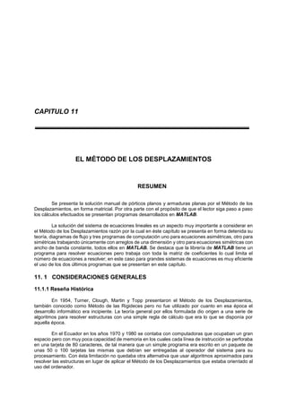 CAPITULO 11
EL MÉTODO DE LOS DESPLAZAMIENTOS
RESUMEN
Se presenta la solución manual de pórticos planos y armaduras planas por el Método de los
Desplazamientos, en forma matricial. Por otra parte con el propósito de que el lector siga paso a paso
los cálculos efectuados se presentan programas desarrollados en MATLAB.
La solución del sistema de ecuaciones lineales es un aspecto muy importante a considerar en
el Método de los Desplazamientos razón por la cual en éste capítulo se presenta en forma detenida su
teoría, diagramas de flujo y tres programas de computación uno para ecuaciones asimétricas, otro para
simétricas trabajando únicamente con arreglos de una dimensión y otro para ecuaciones simétricas con
ancho de banda constante, todos ellos en MATLAB. Se destaca que la librería de MATLAB tiene un
programa para resolver ecuaciones pero trabaja con toda la matriz de coeficientes lo cual limita el
número de ecuaciones a resolver; en este caso para grandes sistemas de ecuaciones es muy eficiente
el uso de los dos últimos programas que se presentan en este capítulo.
11. 1 CONSIDERACIONES GENERALES
11.1.1 Reseña Histórica
En 1954, Turner, Clough, Martin y Topp presentaron el Método de los Desplazamientos,
también conocido como Método de las Rigideces pero no fue utilizado por cuanto en esa época el
desarrollo informático era incipiente. La teoría general por ellos formulada dio origen a una serie de
algoritmos para resolver estructuras con una simple regla de cálculo que era lo que se disponía por
aquella época.
En el Ecuador en los años 1970 y 1980 se contaba con computadoras que ocupaban un gran
espacio pero con muy poca capacidad de memoria en los cuales cada línea de instrucción se perforaba
en una tarjeta de 80 caracteres, de tal manera que un simple programa era escrito en un paquete de
unas 50 o 100 tarjetas las mismas que debían ser entregadas al operador del sistema para su
procesamiento. Con ésta limitación no quedaba otra alternativa que usar algoritmos aproximados para
resolver las estructuras en lugar de aplicar el Método de los Desplazamientos que estaba orientado al
uso del ordenador.
 