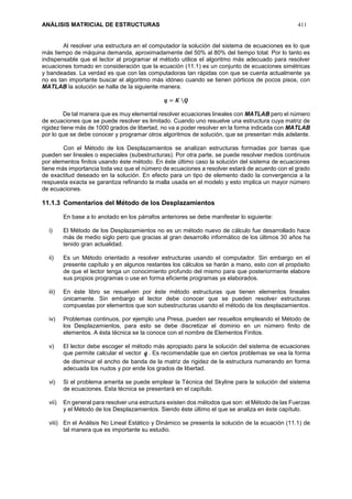 ANÁLISIS MATRICIAL DE ESTRUCTURAS 411
Al resolver una estructura en el computador la solución del sistema de ecuaciones es lo que
más tiempo de máquina demanda, aproximadamente del 50% al 80% del tiempo total. Por lo tanto es
indispensable que el lector al programar el método utilice el algoritmo más adecuado para resolver
ecuaciones tomado en consideración que la ecuación (11.1) es un conjunto de ecuaciones simétricas
y bandeadas. La verdad es que con las computadoras tan rápidas con que se cuenta actualmente ya
no es tan importante buscar el algoritmo más idóneo cuando se tienen pórticos de pocos pisos, con
MATLAB la solución se halla de la siguiente manera.
𝒒 = 𝑲 𝑸
De tal manera que es muy elemental resolver ecuaciones lineales con MATLAB pero el número
de ecuaciones que se puede resolver es limitado. Cuando uno resuelve una estructura cuya matriz de
rigidez tiene más de 1000 grados de libertad, no va a poder resolver en la forma indicada con MATLAB
por lo que se debe conocer y programar otros algoritmos de solución, que se presentan más adelante.
Con el Método de los Desplazamientos se analizan estructuras formadas por barras que
pueden ser lineales o especiales (subestructuras). Por otra parte, se puede resolver medios continuos
por elementos finitos usando éste método. En éste último caso la solución del sistema de ecuaciones
tiene más importancia toda vez que el número de ecuaciones a resolver estará de acuerdo con el grado
de exactitud deseado en la solución. En efecto para un tipo de elemento dado la convergencia a la
respuesta exacta se garantiza refinando la malla usada en el modelo y esto implica un mayor número
de ecuaciones.
11.1.3 Comentarios del Método de los Desplazamientos
En base a lo anotado en los párrafos anteriores se debe manifestar lo siguiente:
i) El Método de los Desplazamientos no es un método nuevo de cálculo fue desarrollado hace
más de medio siglo pero que gracias al gran desarrollo informático de los últimos 30 años ha
tenido gran actualidad.
ii) Es un Método orientado a resolver estructuras usando el computador. Sin embargo en el
presente capítulo y en algunos restantes los cálculos se harán a mano, esto con el propósito
de que el lector tenga un conocimiento profundo del mismo para que posteriormente elabore
sus propios programas o use en forma eficiente programas ya elaborados.
iii) En éste libro se resuelven por éste método estructuras que tienen elementos lineales
únicamente. Sin embargo el lector debe conocer que se pueden resolver estructuras
compuestas por elementos que son subestructuras usando el método de los desplazamientos.
iv) Problemas continuos, por ejemplo una Presa, pueden ser resueltos empleando el Método de
los Desplazamientos, para esto se debe discretizar el dominio en un número finito de
elementos. A ésta técnica se la conoce con el nombre de Elementos Finitos.
v) El lector debe escoger el método más apropiado para la solución del sistema de ecuaciones
que permite calcular el vector q . Es recomendable que en ciertos problemas se vea la forma
de disminuir el ancho de banda de la matriz de rigidez de la estructura numerando en forma
adecuada los nudos y por ende los grados de libertad.
vi) Si el problema amerita se puede emplear la Técnica del Skyline para la solución del sistema
de ecuaciones. Esta técnica se presentará en el capítulo.
vii) En general para resolver una estructura existen dos métodos que son: el Método de las Fuerzas
y el Método de los Desplazamientos. Siendo éste último el que se analiza en éste capítulo.
viii) En el Análisis No Lineal Estático y Dinámico se presenta la solución de la ecuación (11.1) de
tal manera que es importante su estudio.
 