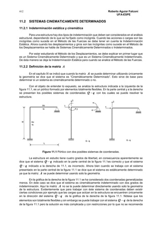 412 Roberto Aguiar Falconí
UFA-ESPE
11.2 SISTEMAS CINEMATICAMENTE DETERMINADOS
11.2.1 Indeterminación estática y cinemática
Para una estructura hay dos tipos de indeterminación que deben ser considerados en el análisis
estructural, dependiendo de lo que se ha fijado como incógnita. Cuando las acciones o cargas son las
incógnitas como sucede en el Método de las Fuerzas se debe tener en cuenta la Indeterminación
Estática. Ahora cuando los desplazamientos y giros son las incógnitas como sucede en el Método de
los Desplazamientos se habla de Sistemas Cinemáticamente Determinados o Indeterminados.
Por estar estudiando el Método de los Desplazamientos, se debe explicar en primer lugar que
es un Sistema Cinemáticamente Determinado y que es un Sistema Cinemáticamente Indeterminado.
De ésta manera se deja la Indeterminación Estática para cuando se analice el Método de las Fuerzas.
11.2.2 Definición de la matriz A
En el capítulo IX se indicó que cuando la matriz A se puede determinar utilizando únicamente
la geometría se dice que el sistema es “Cinemáticamente Determinado”. Esto sirve de base para
determinar si un sistema es cinemáticamente determinado o no.
Con el objeto de entender lo expuesto, se analiza la estructura indicada a la izquierda de la
figura 11.1, es un pórtico formado por elementos totalmente flexibles. En la parte central y a la derecha
se presentan los posibles sistemas de coordenadas qQ  con los cuales se puede resolver la
estructura.
Figura 11.1 Pórtico con dos posibles sistemas de coordenadas.
La estructura en estudio tiene cuatro grados de libertad, en consecuencia aparentemente se
dice que el sistema qQ  indicado en la parte central de la figura 11.1es correcto y que el sistema
qQ  indicado a la derecha de 11.1, es incorrecto. Ahora bien cuando se trabaja con el sistema
presentado en la parte central de la figura 11.1 se dice que el sistema es estáticamente determinado
ya que la matriz A se puede determinar usando solo la geometría.
En la gráfica de la derecha de la figura 11.1 se ha considerado dos coordenadas generalizadas
menos. En éste caso se dice que el sistema es cinemáticamente indeterminado con dos grados de
indeterminación. Aquí la matriz A no se la puede determinar directamente usando solo la geometría
de la estructura. Evidentemente que para trabajar con éste sistema de coordenadas deben existir
ciertas condiciones por ejemplo que las cargas que actúan en la estructura se encuentren únicamente
en la dirección del sistema qQ  de la gráfica de la derecha de la figura 11.1. Nótese que los
elementos son totalmente flexibles y sin embargo se puede trabajar con el sistema qQ  de la derecha
de la figura 11.1 pero la solución es más complicada y con restricciones por lo que no se recomienda
 