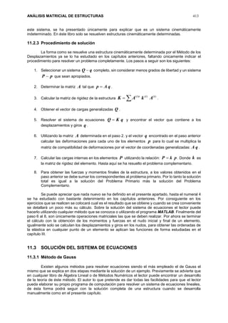 ANÁLISIS MATRICIAL DE ESTRUCTURAS 413
este sistema, se ha presentado únicamente para explicar que es un sistema cinemáticamente
indeterminado. En éste libro solo se resuelven estructuras cinemáticamente determinadas.
11.2.3 Procedimiento de solución
La forma como se resuelve una estructura cinemáticamente determinada por el Método de los
Desplazamientos ya se lo ha estudiado en los capítulos anteriores, faltando únicamente indicar el
procedimiento para resolver un problema completamente. Los pasos a seguir son los siguientes:
1. Seleccionar un sistema qQ  completo, sin considerar menos grados de libertad y un sistema
pP  que sean apropiados.
2. Determinar la matriz A tal que qAp  .
3. Calcular la matriz de rigidez de la estructura  )()()( iiti
AkAK .
4. Obtener el vector de cargas generalizadas Q .
5. Resolver el sistema de ecuaciones qKQ  y encontrar el vector que contiene a los
desplazamientos y giros q .
6. Utilizando la matriz A determinada en el paso 2. y el vector q encontrado en el paso anterior
calcular las deformaciones para cada uno de los elementos p para lo cual se multiplica la
matriz de compatibilidad de deformaciones por el vector de coordenadas generalizadas: qA .
7. Calcular las cargas internas en los elementos P utilizando la relación: pkP  . Donde k es
la matriz de rigidez del elemento. Hasta aquí se ha resuelto el problema complementario.
8. Para obtener las fuerzas y momentos finales de la estructura, a los valores obtenidos en el
paso anterior se debe sumar los correspondientes al problema primario. Por lo tanto la solución
total es igual a la solución del Problema Primario más la solución del Problema
Complementario.
Se puede apreciar que nada nuevo se ha definido en el presente apartado, hasta el numeral 4
se ha estudiado con bastante detenimiento en los capítulos anteriores. Por consiguiente en los
ejercicios que se realicen se colocará cual es el resultado que se obtiene y cuando se crea conveniente
se detallará un poco más su cálculo. Sobre la solución del sistema de ecuaciones el lector puede
hacerlo utilizando cualquier método que se conozca o utilizando el programa MATLAB. Finalmente del
paso 6 al 8, son únicamente operaciones matriciales las que se deben realizar. Por ahora se terminar
el cálculo con la obtención de los momentos y fuerzas en el nudo inicial y final de un elemento,
igualmente solo se calculan los desplazamientos y giros en los nudos, para obtener las ordenadas de
la elástica en cualquier punto de un elemento se aplican las funciones de forma estudiadas en el
capítulo III.
11.3 SOLUCIÓN DEL SISTEMA DE ECUACIONES
11.3.1 Método de Gauss
Existen algunos métodos para resolver ecuaciones siendo el más empleado el de Gauss el
mismo que se explica en dos etapas mediante la solución de un ejemplo. Previamente se advierte que
en cualquier libro de Álgebra Lineal o de Métodos Numéricos el lector puede encontrar un desarrollo
de la teoría de éste método. El autor lo que pretende es dar todas las facilidades para que el lector
pueda elaborar su propio programa de computación para resolver un sistema de ecuaciones lineales,
de ésta forma podrá seguir con la solución completa de una estructura cuando se desarrolla
manualmente como en el presente capítulo.
 
