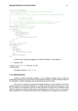 ANÁLISIS MATRICIAL DE ESTRUCTURAS 417
function [X]=gaus(A,B)
% Programa para resolver ecuaciones lineales asimétricas
% de la forma: A X =B
% La matriz A es una arreglo de (n,n). Se resuelve con Método de Gauss
%
% Dr. Roberto Aguiar
% 12 de junio de 2014
%.................................................
% A Es la matriz de coeficientes del sistema, arreglo de (n,n)
% B Es el termino independiente,un vector de n elementos
% X Vector solución
N=length(B); %Numero de ecuaciones
% Triangularizacion del sistema
for L=1:N-1
for I=L+1:N
F=A(I,L)/A(L,L);
B(I)=B(I)-B(L)*F;
for J=L:N
A(I,J)=A(I,J)-A(L,J)*F;
end
end
end
% Solución del sistema
X(N)=B(N)/A(N,N);
for L=1:N-1
K=N-L;
X(K)=B(K);
for J=K+1:N
X(K)=X(K)-A(K,J)*X(J);
end
X(K)=X(K)/A(K,K);
end
La forma de uso del programa gaus con los datos del Ejemplo 1, es la siguiente:
 [X]=gaus (A,B)
>> A=[8 2 3; 2 10 1; 3 1 5]; B=[42 50 40];
>>[X]=gaus(A,B)
El programa reporta: 𝑋 𝑡
= [2 4 6]
11.3.2 Matriz Simétrica
Cuando se tienen ecuaciones simétricas no es necesario introducir toda la matriz de
coeficientes únicamente se da como datos la matriz triangular superior o la matriz triangular inferior de
los coeficientes. Además se deberán crear los elementos que no se han leído.
Para el caso de sistemas de ecuaciones lineales simétricas a más de trabajar con la matriz
triangular superior no es necesario trabajar con un arreglo de dos dimensiones para la matriz A sino
con un arreglo de una dimensión, para ello se debe renumerar la posición de los elementos. Para
explicar lo indicado se analiza a continuación la nomenclatura de una matriz A de 4 x 4 en los dos
casos, trabajando con un arreglo de dos dimensiones y trabajando con un arreglo de una dimensión.
 