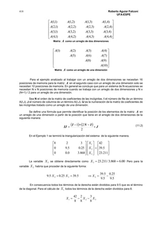 418 Roberto Aguiar Falconí
UFA-ESPE












)4,4()3,4()2,4()1,4(
)4,3()3,3()2,3()1,3(
)4,2()3,2()2,2()1,2(
)4,1()3,1()2,1()1,1(
AAAA
AAAA
AAAA
AAAA
Matriz A como un arreglo de dos dimensiones












)10(
)9()8(
)7()6()5(
)4()3()2()1(
A
AA
AAA
AAAA
Matriz A como un arreglo de una dimensión
Para el ejemplo analizado al trabajar con un arreglo de dos dimensiones se necesitan 16
posiciones de memoria para la matriz A en el segundo caso con un arreglo de una dimensión solo se
necesitan 10 posiciones de memoria. En general se concluye que para un sistema de N ecuaciones se
necesitan N x N posiciones de memoria cuando se trabaja con un arreglo de dos dimensiones y N x
(N+1) / 2 para un arreglo de una dimensión.
Sea N el orden de la matriz de coeficientes de las incógnitas, I el número de fila de un término
A(I,J), J el número de columna de un término A(I,J). IJ es la numeración de la matriz de coeficientes de
las incógnitas tratado como un arreglo de una dimensión.
Se define una fórmula que permite identificar la posición de los elementos de la matriz A en
un arreglo de una dimensión a partir de la posición que tiene en el arreglo de dos dimensiones de la
siguiente manera:
    J
INI
IJ 


2
21
En el Ejemplo 1 se terminó la triangularización del sistema de la siguiente manera.































211.23
5.39
42
868.30.00
25.05.90
328
3
2
1
X
X
X
La variable 3X se obtiene directamente como 00.6868.3/211.233 X Pero para la
variable 2X habría que proceder de la siguiente forma:
5.9
25.0
5.9
5.39
5.3925.05.9 232  XXX
En consecuencia todos los términos de la derecha están divididos para 9.5 que es el término
de la diagonal. Para el cálculo de 1X todos los términos de la derecha están divididos para 8.
321
8
3
8
2
8
42
XXX 
(11.2)
 