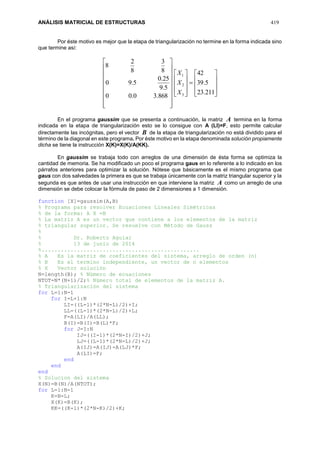ANÁLISIS MATRICIAL DE ESTRUCTURAS 419
Por éste motivo es mejor que la etapa de triangularización no termine en la forma indicada sino
que termine así:







































211.23
5.39
42
868.30.00
5.9
25.0
5.90
8
3
8
2
8
3
2
1
X
X
X
En el programa gaussim que se presenta a continuación, la matriz A termina en la forma
indicada en la etapa de triangularización esto se lo consigue con A (LI)=F, esto permite calcular
directamente las incógnitas, pero el vector B de la etapa de triangularización no está dividido para el
término de la diagonal en este programa. Por éste motivo en la etapa denominada solución propiamente
dicha se tiene la instrucción X(K)=X(K)/A(KK).
En gaussim se trabaja todo con arreglos de una dimensión de ésta forma se optimiza la
cantidad de memoria. Se ha modificado un poco el programa gaus en lo referente a lo indicado en los
párrafos anteriores para optimizar la solución. Nótese que básicamente es el mismo programa que
gaus con dos salvedades la primera es que se trabaja únicamente con la matriz triangular superior y la
segunda es que antes de usar una instrucción en que interviene la matriz A como un arreglo de una
dimensión se debe colocar la fórmula de paso de 2 dimensiones a 1 dimensión.
function [X]=gaussim(A,B)
% Programa para resolver Ecuaciones Lineales Simétricas
% de la forma: A X =B
% La matriz A es un vector que contiene a los elementos de la matriz
% triangular superior. Se resuelve con Método de Gauss
%
% Dr. Roberto Aguiar
% 13 de junio de 2014
%.................................................
% A Es la matriz de coeficientes del sistema, arreglo de orden (n)
% B Es el termino independiente, un vector de n elementos
% X Vector solución
N=length(B); % Número de ecuaciones
NTOT=N*(N+1)/2;% Número total de elementos de la matriz A.
% Triangularización del sistema
for L=1:N-1
for I=L+1:N
LI=((L-1)*(2*N-L)/2)+I;
LL=((L-1)*(2*N-L)/2)+L;
F=A(LI)/A(LL);
B(I)=B(I)-B(L)*F;
for J=I:N
IJ=((I-1)*(2*N-I)/2)+J;
LJ=((L-1)*(2*N-L)/2)+J;
A(IJ)=A(IJ)-A(LJ)*F;
A(LI)=F;
end
end
end
% Solucion del sistema
X(N)=B(N)/A(NTOT);
for L=1:N-1
K=N-L;
X(K)=B(K);
KK=((K-1)*(2*N-K)/2)+K;
 