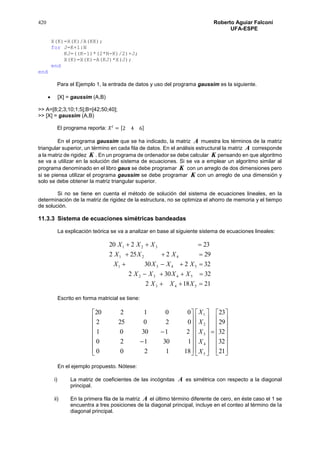 420 Roberto Aguiar Falconí
UFA-ESPE
X(K)=X(K)/A(KK);
for J=K+1:N
KJ=((K-1)*(2*N-K)/2)+J;
X(K)=X(K)-A(KJ)*X(J);
end
end
Para el Ejemplo 1, la entrada de datos y uso del programa gaussim es la siguiente.
 [X] = gaussim (A,B)
>> A=[8;2;3;10;1;5];B=[42;50;40];
>> [X] = gaussim (A,B)
El programa reporta: 𝑋 𝑡
= [2 4 6]
En el programa gaussim que se ha indicado, la matriz A muestra los términos de la matriz
triangular superior, un término en cada fila de datos. En el análisis estructural la matriz A corresponde
a la matriz de rigidez K . En un programa de ordenador se debe calcular K pensando en que algoritmo
se va a utilizar en la solución del sistema de ecuaciones. Si se va a emplear un algoritmo similar al
programa denominado en el libro gaus se debe programar K con un arreglo de dos dimensiones pero
si se piensa utilizar el programa gaussim se debe programar K con un arreglo de una dimensión y
solo se debe obtener la matriz triangular superior.
Si no se tiene en cuenta el método de solución del sistema de ecuaciones lineales, en la
determinación de la matriz de rigidez de la estructura, no se optimiza el ahorro de memoria y el tiempo
de solución.
11.3.3 Sistema de ecuaciones simétricas bandeadas
La explicación teórica se va a analizar en base al siguiente sistema de ecuaciones lineales:
21182
32302
32230
292252
23220
543
5432
5431
421
321





XXX
XXXX
XXXX
XXX
XXX
Escrito en forma matricial se tiene:



















































21
32
32
29
23
181200
130120
213001
020252
001220
5
4
3
2
1
X
X
X
X
X
En el ejemplo propuesto. Nótese:
i) La matriz de coeficientes de las incógnitas A es simétrica con respecto a la diagonal
principal.
ii) En la primera fila de la matriz A el último término diferente de cero, en éste caso el 1 se
encuentra a tres posiciones de la diagonal principal, incluye en el conteo al término de la
diagonal principal.
 