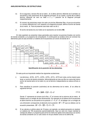 ANÁLISIS MATRICIAL DE ESTRUCTURAS 421
iii) En la segunda y tercera fila de la matriz A el último término diferente de 0 también se
encuentra a tres posiciones de la diagonal principal. En la cuarta y quinta fila el último
término diferente de cero se halla a 2 y 1 posición de la diagonal principal
respectivamente.
iv) El número de posiciones mayor de cada una de las diferentes filas, al que se encuentra
un número diferente de 0 con respecto a la diagonal principal, define el ancho de banda
de la matriz A. Para el presente caso éste valor es de 3.
v) El ancho de banda de una matriz se lo representa con la letra KB.
En éste apartado se presentan ideas generales para resolver ecuaciones lineales con ancho
de banda constante y un programa de computación. A continuación se analiza cómo se numeran los
elementos para el caso de tener un sistema de 8 ecuaciones con ancho de banda de 4.
Identificación de la posición de los elementos.
En este punto es importante realizar las siguientes acotaciones:
i) Los términos )32(),31(),30(),28(),27(),24( AAAAAA son nulos, se los crearon para
tener un ancho de banda constante. Adicionalmente se crea una fila con ceros del mismo
ancho de banda tanto en la matriz 𝑨 y en el término independiente se coloca al final un
cero.
ii) Para identificar la posición (subíndice) de los elementos de la matriz A se utiliza la
siguiente fórmula.
   JIKBIJ  11
Donde I representa el número de la fila y J el número de la columna de la matriz A
tratada como un arreglo de dos dimensiones. Por ejemplo en el sistema de 8 ecuaciones
el último término se encuentra en la posición 8,8  JI al trabajar con un arreglo de
una dimensión corresponde al elemento de la posición 29IJ que se obtiene con la
ecuación presentada.    2981814 IJ .
iii) Si se calcula un pórtico plano de 10 pisos, por ejemplo, se estará pensando en resolver
un sistema de 150 ecuaciones aproximadamente. Aquí se verá con mayor claridad la
ventaja de utilizar un programa para armar la matriz de rigidez de la estructura con ancho
de banda constante con un solo vector en el que añaden ceros en la última fila.
(11.3)
 