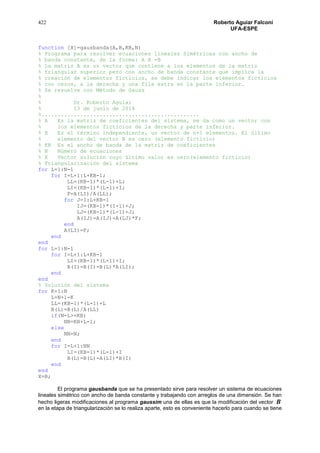 422 Roberto Aguiar Falconí
UFA-ESPE
function [X]=gausbanda(A,B,KB,N)
% Programa para resolver ecuaciones lineales Simétricas con ancho de
% banda constante, de la forma: A X =B
% La matriz A es un vector que contiene a los elementos de la matriz
% triangular superior pero con ancho de banda constante que implica la
% creación de elementos ficticios, se debe indicar los elementos ficticios
% con ceros, a la derecha y una fila extra en la parte inferior.
% Se resuelve con Método de Gauss
%
% Dr. Roberto Aguiar
% 13 de junio de 2014
%.................................................
% A Es la matriz de coeficientes del sistema, se da como un vector con
% los elementos ficticios de la derecha y parte inferior.
% B Es el término independiente, un vector de n+1 elementos. El último
% elemento del vector B es cero (elemento ficticio)
% KB Es el ancho de banda de la matriz de coeficientes
% N Número de ecuaciones
% X Vector solución cuyo último valor es cero(elemento ficticio)
% Triangularización del sistema
for L=1:N-1
for I=L+1:L+KB-1;
LL=(KB-1)*(L-1)+L;
LI=(KB-1)*(L-1)+I;
F=A(LI)/A(LL);
for J=I:L+KB-1
IJ=(KB-1)*(I-1)+J;
LJ=(KB-1)*(L-1)+J;
A(IJ)=A(IJ)-A(LJ)*F;
end
A(LI)=F;
end
end
for L=1:N-1
for I=L+1:L+KB-1
LI=(KB-1)*(L-1)+I;
B(I)=B(I)-B(L)*A(LI);
end
end
% Solución del sistema
for K=1:N
L=N+1-K
LL=(KB-1)*(L-1)+L
B(L)=B(L)/A(LL)
if(N-L>=KB)
NN=KB+L-1;
else
NN=N;
end
for I=L+1:NN
LI=(KB-1)*(L-1)+I
B(L)=B(L)-A(LI)*B(I)
end
end
X=B;
El programa gausbanda que se ha presentado sirve para resolver un sistema de ecuaciones
lineales simétrico con ancho de banda constante y trabajando con arreglos de una dimensión. Se han
hecho ligeras modificaciones al programa gaussim una de ellas es que la modificación del vector B
en la etapa de triangularización se lo realiza aparte, esto es conveniente hacerlo para cuando se tiene
 