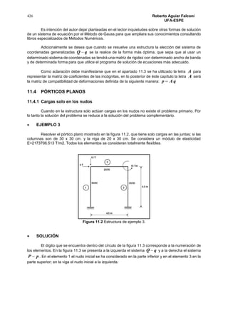 426 Roberto Aguiar Falconí
UFA-ESPE
Es intención del autor dejar planteadas en el lector inquietudes sobre otras formas de solución
de un sistema de ecuación por el Método de Gauss para que ampliara sus conocimientos consultando
libros especializados de Métodos Numéricos.
Adicionalmente se desea que cuando se resuelve una estructura la elección del sistema de
coordenadas generalizadas qQ  se la realice de la forma más óptima, que sepa que al usar un
determinado sistema de coordenadas se tendrá una matriz de rigidez con determinado ancho de banda
y de determinada forma para que utilice el programa de solución de ecuaciones más adecuado.
Como aclaración debe manifestarse que en el apartado 11.3 se ha utilizado la letra A para
representar la matriz de coeficientes de las incógnitas, en lo posterior de éste capítulo la letra A será
la matriz de compatibilidad de deformaciones definida de la siguiente manera: qAp 
11.4 PÓRTICOS PLANOS
11.4.1 Cargas solo en los nudos
Cuando en la estructura solo actúan cargas en los nudos no existe el problema primario. Por
lo tanto la solución del problema se reduce a la solución del problema complementario.
 EJEMPLO 3
Resolver el pórtico plano mostrado en la figura 11.2, que tiene solo cargas en las juntas; si las
columnas son de 30 x 30 cm. y la viga de 20 x 30 cm. Se considera un módulo de elasticidad
E=2173706.513 T/m2. Todos los elementos se consideran totalmente flexibles.
Figura 11.2 Estructura de ejemplo 3.
 SOLUCIÓN
El dígito que se encuentra dentro del círculo de la figura 11.3 corresponde a la numeración de
los elementos. En la figura 11.3 se presenta a la izquierda el sistema qQ  y a la derecha el sistema
pP  . En el elemento 1 el nudo inicial se ha considerado en la parte inferior y en el elemento 3 en la
parte superior; en la viga el nudo inicial a la izquierda.
 