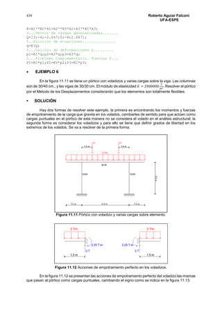 438 Roberto Aguiar Falconí
UFA-ESPE
K=A1'*KC*A1+A2'*KV*A2+A3'*KC*A3;
%...Vector de cargas generalizadas.......
Q=[3;-4;-2.667;0;-4;2.667];
%..Solucion de ecuaciones...............
q=KQ;
%...Calculo de deformaciones p.........
p1=A1*q;p2=A2*q;p3=A3*q;
%...Problema Complementario. Fuerzas P...
P1=KC*p1;P2=KV*p2;P3=KC*p3;
 EJEMPLO 6
En la figura 11.11 se tiene un pórtico con voladizos y varias cargas sobre la viga. Las columnas
son de 30/40 cm., y las vigas de 30/30 cm. El módulo de elasticidad 𝐸 = 2400000
𝑇
𝑚2. Resolver el pórtico
por el Método de los Desplazamientos considerando que los elementos son totalmente flexibles.
 SOLUCIÓN
Hay dos formas de resolver este ejemplo, la primera es encontrando los momentos y fuerzas
de empotramiento de la carga que gravita en los volados, cambiarles de sentido para que actúen como
cargas puntuales en el pórtico de esta manera no se considera el volado en el análisis estructural; la
segunda forma es considerar los voladizos y para ello se tiene que definir grados de libertad en los
extremos de los volados. Se va a resolver de la primera forma.
Figura 11.11 Pórtico con voladizo y varias cargas sobre elemento.
Figura 11.12 Acciones de empotramiento perfecto en los voladizos.
En la figura 11.12 se presentan las acciones de empotramiento perfecto del voladizo las mismas
que pasan al pórtico como cargas puntuales, cambiando el signo como se indica en la figura 11.13.
 