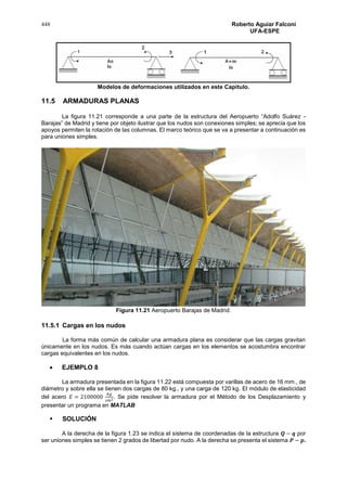 448 Roberto Aguiar Falconí
UFA-ESPE
Modelos de deformaciones utilizados en este Capítulo.
11.5 ARMADURAS PLANAS
La figura 11.21 corresponde a una parte de la estructura del Aeropuerto “Adolfo Suárez -
Barajas” de Madrid y tiene por objeto ilustrar que los nudos son conexiones simples; se aprecia que los
apoyos permiten la rotación de las columnas. El marco teórico que se va a presentar a continuación es
para uniones simples.
Figura 11.21 Aeropuerto Barajas de Madrid.
11.5.1 Cargas en los nudos
La forma más común de calcular una armadura plana es considerar que las cargas gravitan
únicamente en los nudos. Es más cuando actúan cargas en los elementos se acostumbra encontrar
cargas equivalentes en los nudos.
 EJEMPLO 8
La armadura presentada en la figura 11.22 está compuesta por varillas de acero de 16 mm., de
diámetro y sobre ella se tienen dos cargas de 80 kg., y una carga de 120 kg. El módulo de elasticidad
del acero 𝐸 = 2100000
𝑘𝑔
𝑐𝑚2. Se pide resolver la armadura por el Método de los Desplazamiento y
presentar un programa en MATLAB
 SOLUCIÓN
A la derecha de la figura 1.23 se indica el sistema de coordenadas de la estructura 𝑸 − 𝒒 por
ser uniones simples se tienen 2 grados de libertad por nudo. A la derecha se presenta el sistema 𝑷 − 𝒑.
 