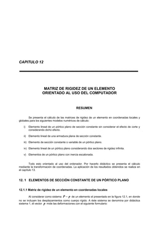 CAPITULO 12
MATRIZ DE RIGIDEZ DE UN ELEMENTO
ORIENTADO AL USO DEL COMPUTADOR
RESUMEN
Se presenta el cálculo de las matrices de rigidez de un elemento en coordenadas locales y
globales para los siguientes modelos numéricos de cálculo:
i) Elemento lineal de un pórtico plano de sección constante sin considerar el efecto de corte y
considerando dicho efecto.
ii) Elemento lineal de una armadura plana de sección constante.
iii) Elemento de sección constante o variable de un pórtico plano.
iv) Elemento lineal de un pórtico plano considerando dos sectores de rigidez infinita.
v) Elementos de un pórtico plano con inercia escalonada.
Todo esto orientado al uso del ordenador. Por hacerlo didáctico se presenta el cálculo
mediante la transformación de coordenadas. La aplicación de los resultados obtenidos se realiza en
el capítulo 13.
12. 1 ELEMENTOS DE SECCIÓN CONSTANTE DE UN PÓRTICO PLANO
12.1.1 Matriz de rigidez de un elemento en coordenadas locales
Al considerar como sistema pP  de un elemento el presentado en la figura 12.1, en donde
no se incluyen los desplazamientos como cuerpo rígido. A éste sistema se denomina por didáctica
sistema 1, el vector p mide las deformaciones con el siguiente formulario:
 