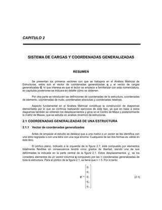 CAPITULO 2
SISTEMA DE CARGAS Y COORDENADAS GENERALIZADAS
RESUMEN
Se presentan los primeros vectores con que se trabajara en el Análisis Matricial de
Estructuras; estos son el vector de coordenadas generalizadas q y el vector de cargas
generalizadas Q, lo que interesa es que el lector se empiece a familiarizar con esta nomenclatura,
en capítulos posteriores se indicara en detalle cómo se obtienen.
Por otra parte se introducen las definiciones de coordenadas de la estructura, coordenadas
de elemento, coordenadas de nudo, coordenadas absolutas y coordenadas relativas.
Aspecto fundamental en el Análisis Matricial constituye la construcción de diagramas
elementales por lo que se continúa realizando ejercicios de este tipo, ya que en base a estos
diagramas también se obtienen los desplazamientos y giros en el Centro de Masa y posteriormente
la matriz de Masas, que se estudia en análisis dinámico de estructuras.
2.1 COORDENADAS GENERALIZADAS DE UNA ESTRUCTURA
2.1.1 Vector de coordenadas generalizadas
Antes de empezar el estudio se destaca que a una matriz o un vector se les identifica con
una letra negreada o con una letra con una raya encima. Cualquiera de las dos formas es válida en
éste libro.
El pórtico plano, indicado a la izquierda de la figura 2.1; está compuesto por elementos
totalmente flexibles en consecuencia tendrá cinco grados de libertad, siendo una de sus
deformadas la indicada en la parte central de la figura 2.1. Estos desplazamientos iq se los
considera elementos de un vector columna q compuesto por las n coordenadas generalizadas de
toda la estructura. Para el pórtico de la figura 2.1, se tiene que n = 5. Por lo tanto:
q

















5
4
3
2
1
q
q
q
q
q
(2.1)
 