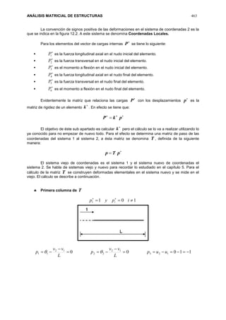 ANÁLISIS MATRICIAL DE ESTRUCTURAS 463
La convención de signos positiva de las deformaciones en el sistema de coordenadas 2 es la
que se indica en la figura 12.2. A este sistema se denomina Coordenadas Locales.
Para los elementos del vector de cargas internas

P se tiene lo siguiente:


1P es la fuerza longitudinal axial en el nudo inicial del elemento.


2P es la fuerza transversal en el nudo inicial del elemento.


3P es el momento a flexión en el nudo inicial del elemento.


4P es la fuerza longitudinal axial en el nudo final del elemento.


5P es la fuerza transversal en el nudo final del elemento.


6P es el momento a flexión en el nudo final del elemento.
Evidentemente la matriz que relaciona las cargas

P con los desplazamientos

p es la
matriz de rigidez de un elemento

k . En efecto se tiene que:

 pkP
El objetivo de éste sub apartado es calcular

k pero el cálculo se lo va a realizar utilizando lo
ya conocido para no empezar de nuevo todo. Para el efecto se determina una matriz de paso de las
coordenadas del sistema 1 al sistema 2, a ésta matriz se denomina T , definida de la siguiente
manera:

 pTp
El sistema viejo de coordenadas es el sistema 1 y el sistema nuevo de coordenadas el
sistema 2. Se habla de sistemas viejo y nuevo para recordar lo estudiado en el capítulo 5. Para el
cálculo de la matriz T se construyen deformadas elementales en el sistema nuevo y se mide en el
viejo. El cálculo se describe a continuación.
 Primera columna de T
1011  
ipyp i
11000 123
12
22
12
11 



 uup
L
vv
p
L
vv
p 
 
