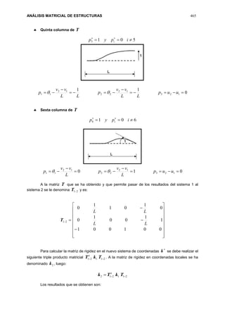 ANÁLISIS MATRICIAL DE ESTRUCTURAS 465
 Quinta columna de T
5015  
ipyp i
0
11
123
12
22
12
11 



 uup
LL
vv
p
LL
vv
p 
 Sexta columna de T
6016  
ipyp i
010 123
12
22
12
11 



 uup
L
vv
p
L
vv
p 
A la matriz T que se ha obtenido y que permite pasar de los resultados del sistema 1 al
sistema 2 se le denomina 21T y es:
21T





















001001
1
1
00
1
0
0
1
01
1
0
LL
LL
Para calcular la matriz de rigidez en el nuevo sistema de coordenadas

k se debe realizar el
siguiente triple producto matricial 21121  TkTt
. A la matriz de rigidez en coordenadas locales se ha
denominado 2k , luego:
211212  TkTk t
Los resultados que se obtienen son:
 
