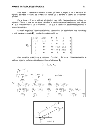 ANÁLISIS MATRICIAL DE ESTRUCTURAS 467
En la figura 12.3 se tiene un elemento inclinado que forma un ángulo  con la horizontal, a la
izquierda se indica el sistema de coordenadas locales y a la derecha el sistema de coordenadas
globales.
En la figura 12.3 se ha utilizado el asterisco para definir las coordenadas globales del
elemento. Esto se lo hace por que se va a emplear la transformación de coordenadas para calcular

k que posteriormente se va a denominar 3k ya que al sistema de coordenadas globales se
denomina sistema 3.
La matriz de paso del sistema 2 al sistema 3 fue estudiada con detenimiento en el capítulo 5 y
ya se la había denominado 32T resultando que ésta matriz es:
32T























100000
0cos000
0cos000
000100
0000cos
0000cos




sen
sen
sen
sen
Para simplificar la escritura se denomina  senSC  ,cos . Con ésta notación se
realiza el siguiente producto matricial que conduce al cálculo de 3k
322323  TkTk t
3k





































































L
EI
C
L
EI
S
L
EI
L
EI
C
L
EI
S
L
EI
C
L
EI
S
L
EA
SC
L
EI
L
EA
C
L
EI
C
L
EI
S
L
EA
SC
L
EI
L
EA
S
L
EI
C
L
EA
S
L
EI
SC
L
EI
L
EA
S
L
EI
C
L
EA
L
EI
C
L
EI
S
L
EI
SIMÉTRICAC
L
EI
S
L
EA
SC
L
EI
L
EA
S
L
EI
C
L
EA
466266
121261212
1261212
466
1212
12
2222
2
3
2
32
2
3
2
3
2
3
2
23
2
3
2
22
2
3
2
3
2
3
2
 