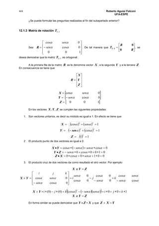 468 Roberto Aguiar Falconí
UFA-ESPE
¿Se puede formular las preguntas realizadas al fin del subapartado anterior?
12.1.3 Matriz de rotación 32T
Sea R











100
0cos
0cos


sen
sen
. De tal manera que 






R
R
T
0
0
32 , se
desea demostrar que la matriz 32T es ortogonal.
A la primera fila de la matriz R se le denomina vector X , a la segunda Y y a la tercera Z .
En consecuencia se tiene que:











Z
Y
X
R
X  0cos  sen
Y  0cossen
Z  100
En los vectores ZYX ,, se cumplen las siguientes propiedades:
1. Son vectores unitarios, es decir su módulo es igual a 1. En efecto se tiene que:
X     1cos
22
  sen
Y     1cos
22
 sen
Z   11
2

2. El producto punto de dos vectores es igual a 0.
YX   0coscos   sensen
 ZY 0100cos0  sen
XZ  0010cos0   sen
3. El producto cruz de dos vectores da como resultado el otro vector. Por ejemplo:
X x ZY 
X x Y








cos
cos
0
0cos
0cos
0
0cos
0cos
sen
sen
k
sen
j
sen
i
sen
sen
kji
















X x Y =       100cos)0()0(
2
 kjisensenkji 
X x ZY 
En forma similar se puede demostrar que Y x Z = X y que Z x YX 
 