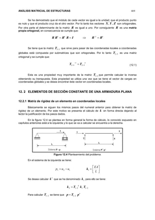 ANÁLISIS MATRICIAL DE ESTRUCTURAS 469
Se ha demostrado que el módulo de cada vector es igual a la unidad; que el producto punto
es nulo y que el producto cruz da el otro vector. Por lo tanto los vectores ZYX ,, son ortogonales.
Por otra parte el determinante de la matriz R es igual a uno. Por consiguiente R es una matriz
propia ortogonal, en consecuencia se cumple que:
ttt
RRIRRRR  1
Se tiene que la matriz 32T que sirve para pasar de las coordenadas locales a coordenadas
globales está compuesta por submatrices que son ortogonales. Por lo tanto 32T es una matriz
ortogonal y se cumple que:
t
TT 32
1
32 

 
Esta es una propiedad muy importante de la matriz 32T que permite calcular la inversa
obteniendo su transpuesta. Esta propiedad se utiliza una vez que se tiene el vector de cargas en
coordenadas globales y se desea encontrar éste vector en coordenadas locales.
12. 2 ELEMENTOS DE SECCIÓN CONSTANTE DE UNA ARMADURA PLANA
12.2.1 Matriz de rigidez de un elemento en coordenadas locales
Básicamente se siguen los mismos pasos del numeral anterior para obtener la matriz de
rigidez de un elemento. Por este motivo se presenta el cálculo de k en forma directa dejando al
lector la justificación de los pasos dados.
En la figura 12.4 se plantea en forma general la forma de cálculo, lo conocido expuesto en
capítulos anteriores está a la izquierda y lo que se va a calcular se encuentra a la derecha.
Figura 12.4 Planteamiento del problema.
En el sistema de la izquierda se tiene:
121 uup  1k 




L
EA
Se desea calcular

k que se ha denominado 2k para ello se tiene:
211212  TkTk
t
Para calcular 21T se tiene que

 pTp 21
(12.1)
 