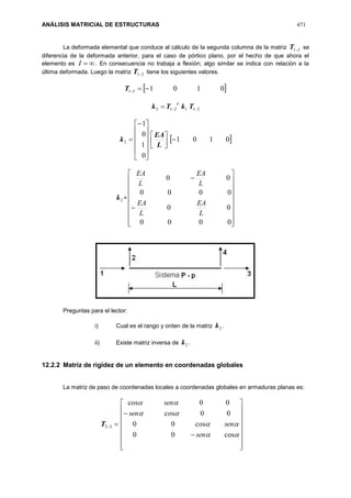 ANÁLISIS MATRICIAL DE ESTRUCTURAS 471
La deformada elemental que conduce al cálculo de la segunda columna de la matriz 21T se
diferencia de la deformada anterior, para el caso de pórtico plano, por el hecho de que ahora el
elemento es I . En consecuencia no trabaja a flexión; algo similar se indica con relación a la
última deformada. Luego la matriz 21T tiene los siguientes valores.
 010121 T
211212  TkTk
t













0
1
0
1
2k 



L
EA
 0101
2k =




















0000
00
0000
00
L
EA
L
EA
L
EA
L
EA
Preguntas para el lector:
i) Cual es el rango y orden de la matriz 2k .
ii) Existe matriz inversa de 2k .
12.2.2 Matriz de rigidez de un elemento en coordenadas globales
La matriz de paso de coordenadas locales a coordenadas globales en armaduras planas es:
32T






















cos00
cos00
00cos
00cos
sen
sen
sen
sen
 