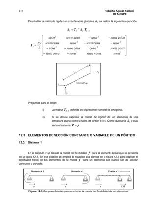 472 Roberto Aguiar Falconí
UFA-ESPE
Para hallar la matriz de rigidez en coordenadas globales 3k se realiza la siguiente operación:
322323  TkTk
t
3k



















22
22
22
22
coscos
coscoscoscos
coscos
coscoscoscos




sensensensen
sensen
sensensensen
sensen
L
EA
Preguntas para el lector:
i) La matriz 32T definida en el presente numeral es ortogonal.
ii) Si se desea expresar la matriz de rigidez de un elemento de una
armadura plana como si fuera de orden 6 x 6. Como quedaría 3k y cuál
sería el sistema pP  .
12.3 ELEMENTOS DE SECCIÓN CONSTANTE O VARIABLE DE UN PÓRTICO
12.3.1 Sistema 1
En el capítulo 7 se calculó la matriz de flexibilidad f para el elemento lineal que se presenta
en la figura 12.1. En esa ocasión se empleó la notación que consta en la figura 12.5 para explicar el
significado físico de los elementos de la matriz f para un elemento que puede ser de sección
constante o variable.
Figura 12.5 Cargas aplicadas para encontrar la matriz de flexibilidad de un elemento.
 