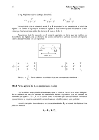 474 Roberto Aguiar Falconí
UFA-ESPE
El Ing. Alejandro Segovia Gallegos denominó:
222
'
'
''
'











 kak
Es importante que se diferencia entre k y k el primero es un elemento de la matriz de
rigidez k en cambio el segundo es la matriz de rigidez, k es el término que se encuentra en la fila 1
y columna 1 de la matriz de rigidez del elemento k que es de 3 x 3.
Resumiendo todo lo expuesto en el presente apartado, se tiene que las matrices de
flexibilidad y de rigidez para un elemento de sección constante o variable asociado al siguiente
sistema de coordenadas, son las siguientes:
1f













3300
0'
0
f


1k










r
ka
ak
00
0'
0
Siendo
33
1
f
r  . Se ha colocado el subíndice 1 ya que corresponden al sistema 1.
12.3.2 Forma general de 2k en coordenadas locales
Lo que interesa en el presente apartado es ilustrar la forma de cálculo de la matriz de rigidez
de un elemento de sección variable en coordenadas locales suponiendo que se conocen los
elementos de rigidez rkak ,',, . Si se conoce como se resuelve para sección variable también se
conocerá como se resuelve para sección constante ya que éste último es un caso particular.
La matriz de rigidez de un elemento en coordenadas locales 2k se obtiene del siguiente triple
producto matricial.
211212  TkTk
t
 