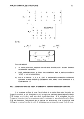 ANÁLISIS MATRICIAL DE ESTRUCTURAS 475
21T





















001001
1
1
00
1
0
0
1
01
1
0
LL
LL
2k =























''0'0
00
00
0
0
kbab
tbt
rr
kb
SIMÉTRICAt
r
Siendo:
L
bb
t
L
ak
b
L
ak
b
''
'






Preguntas al lector:
i) Se pueden realizar las preguntas indicadas en el apartado 12.1.1, en caso afirmativo
conteste cada una de ellas.
ii) Como obtendría la matriz de rigidez para un elemento lineal de sección constante o
variable en coordenadas globales.
iii) Cual es el valor de tbbkak ,',,',, para un elemento lineal de sección constante sin
considerar el efecto de corte y considerando dicho efecto. Escribir en función de la
rigidez a flexión EI .
12.3.3 Consideraciones del efecto de corte en un elemento de sección constante
Al no considerar el efecto de corte  en el cálculo de un pórtico plano cuyos elementos son
de sección constante se está cometiendo un error el mismo que puede ser despreciable si la relación
Lh/ tiende a cero. Donde h es la altura de la sección transversal y L la longitud del elemento.
Ahora en el caso contrario el error que se comete al no considerar  aumenta conforme la relación
Lh/ se incrementa. Concretamente en el caso de una viga esbelta o de un muro de corte
(diafragma) es necesario evaluar la matriz de rigidez de un elemento considerando el efecto de corte.
 