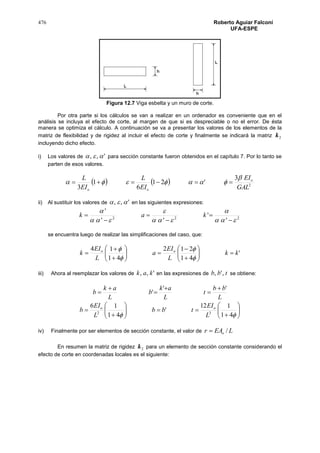 476 Roberto Aguiar Falconí
UFA-ESPE
Figura 12.7 Viga esbelta y un muro de corte.
Por otra parte si los cálculos se van a realizar en un ordenador es conveniente que en el
análisis se incluya el efecto de corte, al margen de que si es despreciable o no el error. De ésta
manera se optimiza el cálculo. A continuación se va a presentar los valores de los elementos de la
matriz de flexibilidad y de rigidez al incluir el efecto de corte y finalmente se indicará la matriz 2k
incluyendo dicho efecto.
i) Los valores de ',,  para sección constante fueron obtenidos en el capítulo 7. Por lo tanto se
parten de esos valores.
    2
3
'21
6
1
3 GAL
EI
EI
L
EI
L o
oo

 
ii) Al sustituir los valores de ',,  en las siguientes expresiones:
222
'
'
''
'











 kak
se encuentra luego de realizar las simplificaciones del caso, que:
'
41
212
41
14
kk
L
EI
a
L
EI
k oo





















iii) Ahora al reemplazar los valores de ',, kak en las expresiones de tbb ,', se obtiene:
L
bb
t
L
ak
b
L
ak
b
''
'





















 41
112
'
41
16
32
L
EI
tbb
L
EI
b oo
iv) Finalmente por ser elementos de sección constante, el valor de LEAr o /
En resumen la matriz de rigidez 2k para un elemento de sección constante considerando el
efecto de corte en coordenadas locales es el siguiente:
 