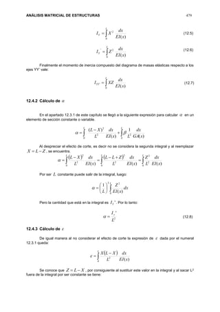 ANÁLISIS MATRICIAL DE ESTRUCTURAS 479

L
Y
xEI
dx
XI
0
2
)(

L
Y
xEI
dx
ZI
0
2'
)(
Finalmente el momento de inercia compuesto del diagrama de masas elásticas respecto a los
ejes YY’ vale:

L
YY
xEI
dx
XZI
0
'
)(
12.4.2 Cálculo de 
En el apartado 12.3.1 de este capítulo se llegó a la siguiente expresión para calcular  en un
elemento de sección constante o variable.
 


LL
xGA
dx
LxEI
dx
L
XL
0
22
2
0
)(
1
)(
)(

Al despreciar el efecto de corte, es decir no se considera la segunda integral y al reemplazar
ZLX  , se encuentra.
   
  




L L L
xEI
dx
L
Z
xEI
dx
L
ZLL
xEI
dx
L
XL
0 0 0
2
2
2
2
2
2
)()()(

Por ser L constante puede salir de la integral, luego:







L
dx
xEI
Z
L 0
22
)(
1

Pero la cantidad que está en la integral es 'YI . Por lo tanto:
2
'
L
Iy

12.4.3 Cálculo de 
De igual manera al no considerar el efecto de corte la expresión de  dada por el numeral
12.3.1 queda:
 



L
xEI
dx
L
XLX
0
2
)(

Se conoce que XLZ  , por consiguiente al sustituir este valor en la integral y al sacar L2
fuera de la integral por ser constante se tiene:
(12.5)
(12.6)
(12.7)
(12.8)
 