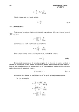 480 Roberto Aguiar Falconí
UFA-ESPE

L
xEI
dx
ZX
L 0
2
)(
1

Pero la integral vale 'YYI . Luego se tiene:
2
'
L
IYY

12.4.4 Cálculo de '
Finalmente al considerar el primer término de la expresión que define a ' , en el numeral
12.3.1, se tiene:
 






L
xEI
dx
L
X
0
2
)(
'
La misma que se puede escribir de la siguiente forma:

L
xEI
dx
X
L 0
2
2
)(
1
'
En el numeral anterior se vio que la integral vale YI . Por lo tanto se tiene:
2
'
L
IY

En conclusión los elementos de la matriz de rigidez de un elemento de sección constante o
variable en coordenadas locales pueden ser calculados a partir del diagrama de masas elásticas,
toda vez que todos los términos se obtienen de ',,  . Debe anotarse que los términos indicados
están relacionados de la siguiente manera:
 2'W
En resumen para calcular los valores de ',,  se tienen las siguientes alternativas:
 Uso de Integrales
)(
)(
2
2
0
xEI
dx
L
XL
L

 
 



L
xEI
dx
L
XLX
0
2
)(

 






L
xEI
dx
L
X
0
2
)(
'
(12.9)
(12.10)
(12.11)
 