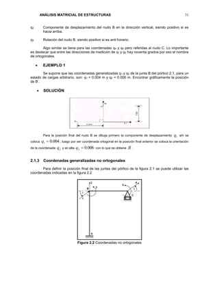 ANÁLISIS MATRICIAL DE ESTRUCTURAS 31
q2 Componente de desplazamiento del nudo B en la dirección vertical, siendo positivo si es
hacia arriba.
q3 Rotación del nudo B, siendo positivo si es anti horario.
Algo similar se tiene para las coordenadas q4 y q5 pero referidas al nudo C. Lo importante
es destacar que entre las direcciones de medición de q1 y q2 hay noventa grados por eso el nombre
de ortogonales.
 EJEMPLO 1
Se supone que las coordenadas generalizadas q1 y q2 de la junta B del pórtico 2.1, para un
estado de cargas arbitrario, son: q1 = 0.004 m y q2 = 0.006 m. Encontrar gráficamente la posición
de B’.
 SOLUCIÓN
Para la posición final del nudo B se dibuja primero la componente de desplazamiento 1q ahí se
coloca 004.01 q , luego por ser coordenada ortogonal en la posición final anterior se coloca la orientación
de la coordenada 2q y en ella 006.02 q con lo que se obtiene
'
B .
2.1.3 Coordenadas generalizadas no ortogonales
Para definir la posición final de las juntas del pórtico de la figura 2.1 se puede utilizar las
coordenadas indicadas en la figura 2.2
Figura 2.2 Coordenadas no ortogonales
 