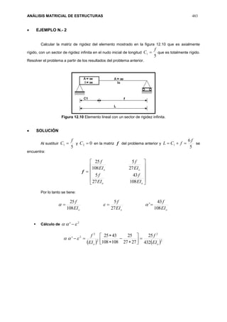 ANÁLISIS MATRICIAL DE ESTRUCTURAS 483
 EJEMPLO N.- 2
Calcular la matriz de rigidez del elemento mostrado en la figura 12.10 que es axialmente
rígido, con un sector de rigidez infinita en el nudo inicial de longitud
5
1
f
C  que es totalmente rígido.
Resolver el problema a partir de los resultados del problema anterior.
Figura 12.10 Elemento lineal con un sector de rigidez infinita.
 SOLUCIÓN
Al sustituir
5
1
f
C  y 02 C en la matriz f del problema anterior y
5
6
1
f
fCL  se
encuentra:
f












oo
oo
EI
f
EI
f
EI
f
EI
f
108
43
27
5
27
5
108
25
Por lo tanto se tiene:
ooo EI
f
EI
f
EI
f
108
43
'
27
5
108
25
 
 Cálculo de
2
'  
   2
2
2
2
2
432
25
2727
25
108108
4325
'
oo EI
f
EI
f









 