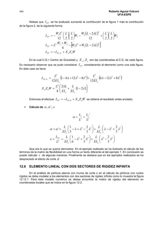 486 Roberto Aguiar Falconí
UFA-ESPE
Nótese que 'YYI se ha evaluado sumando la contribución de la figura 1 más la contribución
de la figura 2, de la siguiente forma:
 
  
WZXII
LLWLW
WW
LI
W
LLLLW
W
LLLW
I
ooGYCYY
YY
YY































..'
2
2
2
1
212
'
2
2
2
1
2
1
'
2
4
2212
2
2212


En la cual C.G.= Centro de Gravedad y oo ZX , son las coordenadas al C.G. de cada figura.
Es necesario observar que se pudo considerar 'YYI considerando al elemento como una sola figura.
En éste caso se tiene:
   
 










21
2
4
8126
12
81261
12
2
32
3
32
3
..
oa
oo
ao
GYC
EI
L
EI
LL
WZX
EI
L
EI
L
I
Entonces al efectuar WZXII ooGYCYY  .' se obtiene el resultado antes anotado.
 Cálculo de  ,',
22
'
L
I
L
I YY



























3232
2
'
3232
3
2
3
2
6
1
3
2
3
2
3
1
'


ao
YY
ao
EI
L
EI
L
L
I
EI
L
EI
L
Que era lo que se quería demostrar. En el ejemplo realizado se ha ilustrado el cálculo de los
términos de la matriz de flexibilidad en una forma un tanto diferente al del ejemplo 1. En conclusión se
puede calcular  de algunas maneras. Finalmente se destaca que en los ejemplos realizados se ha
despreciado el efecto de corte  .
12.6 ELEMENTO LINEAL CON DOS SECTORES DE RIGIDEZ INFINITA
En el análisis de pórticos planos con muros de corte o en el cálculo de pórticos con nudos
rígidos se debe modelar a los elementos con dos sectores de rigidez infinita como lo muestra la figura
12.12.1. Para éste modelo numérico se desea encontrar la matriz de rigidez del elemento en
coordenadas locales que se indica en la figura 12.2.
 