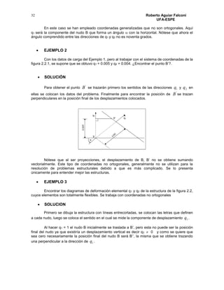 Roberto Aguiar Falconí
UFA-ESPE
32
En este caso se han empleado coordenadas generalizadas que no son ortogonales. Aquí
q1 será la componente del nudo B que forma un ángulo  con la horizontal. Nótese que ahora el
ángulo comprendido entre las direcciones de q1 y q2 no es noventa grados.
 EJEMPLO 2
Con los datos de carga del Ejemplo 1, pero al trabajar con el sistema de coordenadas de la
figura 2.2.1, se supone que se obtuvo q1 = 0.005 y q2 = 0.004. ¿Encontrar el punto B’?.
 SOLUCIÓN
Para obtener el punto
'
B se trazarán primero los sentidos de las direcciones 1q y 2q en
ellas se colocan los datos del problema. Finalmente para encontrar la posición de
'
B se trazan
perpendiculares en la posición final de los desplazamientos colocados.
Nótese que al ser proyecciones, el desplazamiento de B, B’ no se obtiene sumando
vectorialmente. Este tipo de coordenadas no ortogonales, generalmente no se utilizan para la
resolución de problemas estructurales debido a que es más complicado. Se lo presenta
únicamente para entender mejor las estructuras.
 EJEMPLO 3
Encontrar los diagramas de deformación elemental q1 y q2 de la estructura de la figura 2.2,
cuyos elementos son totalmente flexibles. Se trabaja con coordenadas no ortogonales
 SOLUCION
Primero se dibuja la estructura con líneas entrecortadas, se colocan las letras que definen
a cada nudo, luego se coloca el sentido en el cual se mide la componente de desplazamiento 1q .
Al hacer q1 = 1 el nudo B inicialmente se traslada a B’, pero esta no puede ser la posición
final del nudo ya que existiría un desplazamiento vertical es decir q2  0 y como se quiere que
sea cero necesariamente la posición final del nudo B será B’’, la misma que se obtiene trazando
una perpendicular a la dirección de 1q .
 