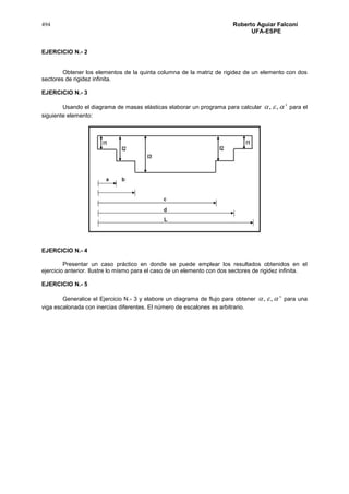 494 Roberto Aguiar Falconí
UFA-ESPE
EJERCICIO N.- 2
Obtener los elementos de la quinta columna de la matriz de rigidez de un elemento con dos
sectores de rigidez infinita.
EJERCICIO N.- 3
Usando el diagrama de masas elásticas elaborar un programa para calcular ',,  para el
siguiente elemento:
EJERCICIO N.- 4
Presentar un caso práctico en donde se puede emplear los resultados obtenidos en el
ejercicio anterior. Ilustre lo mismo para el caso de un elemento con dos sectores de rigidez infinita.
EJERCICIO N.- 5
Generalice el Ejercicio N.- 3 y elabore un diagrama de flujo para obtener ',,  para una
viga escalonada con inercias diferentes. El número de escalones es arbitrario.
 