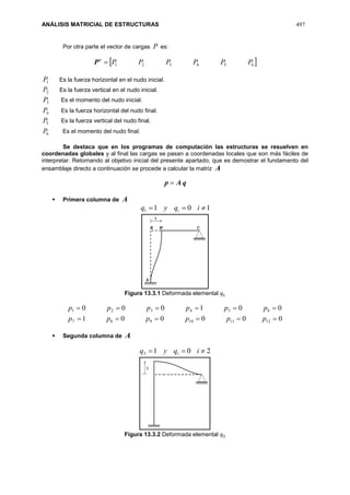 ANÁLISIS MATRICIAL DE ESTRUCTURAS 497
Por otra parte el vector de cargas P es:
t
P  654321 PPPPPP
1P Es la fuerza horizontal en el nudo inicial.
2P Es la fuerza vertical en el nudo inicial.
3P Es el momento del nudo inicial.
4P Es la fuerza horizontal del nudo final.
5P Es la fuerza vertical del nudo final.
6P Es el momento del nudo final.
Se destaca que en los programas de computación las estructuras se resuelven en
coordenadas globales y al final las cargas se pasan a coordenadas locales que son más fáciles de
interpretar. Retornando al objetivo inicial del presente apartado, que es demostrar el fundamento del
ensamblaje directo a continuación se procede a calcular la matriz A
qAp 
 Primera columna de A
1011  iqyq i
Figura 13.3.1 Deformada elemental 𝑞1
000001
001000
121110987
654321


pppppp
pppppp
 Segunda columna de A
2012  iqyq i
Figura 13.3.2 Deformada elemental 𝑞2
 