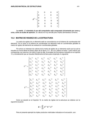 ANÁLISIS MATRICIAL DE ESTRUCTURAS 499





















1000
0000
0000
0100
0010
0001
)2(
A
La matriz A orientada al uso del computador está compuesta únicamente por ceros y
unos, como se acaba de apreciar. Su cálculo es muy sencillo pero implica demasiados números.
13.2 MATRIZ DE RIGIDEZ DE LA ESTRUCTURA
La matriz de rigidez de un elemento está en concordancia con el sistema de coordenadas del
elemento. Por lo tanto si el sistema de coordenadas de elemento está en coordenadas globales la
matriz de rigidez del elemento se evaluará en coordenadas globales.
Por ahora no interesan los valores de la matriz de rigidez de un elemento razón por la cual se
resuelve en forma literal el pórtico plano de la figura 13.1. Se va a utilizar el índice 1 para indicar que
corresponde a la columna y el índice 2 para la viga. Al emplear los formularios indicados en el capítulo
12 y considerando que se resuelve literalmente se tiene para el ejemplo, lo siguiente:
)1(
k






















)1(
66
)1(
65
)1(
64
)1(
63
)1(
62
)1(
61
)1(
56
)1(
55
)1(
54
)1(
53
)1(
52
)1(
51
)1(
46
)1(
45
)1(
44
)1(
43
)1(
42
)1(
41
)1(
36
)1(
35
)1(
34
)1(
33
)1(
32
)1(
31
)1(
26
)1(
25
)1(
24
)1(
23
)1(
22
)1(
21
)1(
16
)1(
15
)1(
14
)1(
13
)1(
12
)1(
11
kkkkkk
kkkkkk
kkkkkk
kkkkkk
kkkkkk
kkkkkk
)2(
k






















)2(
66
)2(
65
)2(
64
)2(
63
)2(
62
)2(
61
)2(
56
)2(
55
)2(
54
)2(
53
)2(
52
)2(
51
)2(
46
)2(
45
)2(
44
)2(
43
)2(
42
)2(
41
)2(
36
)2(
35
)2(
34
)2(
33
)2(
32
)2(
31
)2(
26
)2(
25
)2(
24
)2(
23
)2(
22
)2(
21
)2(
16
)2(
15
)2(
14
)2(
13
)2(
12
)2(
11
kkkkkk
kkkkkk
kkkkkk
kkkkkk
kkkkkk
kkkkkk
Como se estudió en el Capítulo 10, la matriz de rigidez de la estructura se obtiene con la
siguiente ecuación.


n
i
iiti
AkAK
1
)()()(
Para el presente ejemplo los triples productos matriciales indicados en la ecuación, son:
 