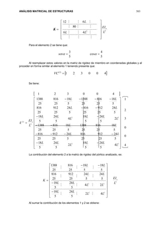 ANÁLISIS MATRICIAL DE ESTRUCTURAS 503
K 32
46
80
612
L
EI
LL
L
o


















Para el elemento 2 se tiene que:
5
4
cos
5
3
 sen
Al reemplazar estos valores en la matriz de rigidez de miembro en coordenadas globales y al
proceder en forma similar al elemento 1 teniendo presente que:
 400321)2(
VC
Se tiene:
 









































22
22
3
)2(
4
5
24
5
18
2
5
24
5
18
5
24
25
912
25
816
5
24
25
912
25
816
5
18
25
816
25
1388
5
18
25
816
25
1388
2
5
24
5
18
4
5
24
5
18
5
24
25
912
25
816
5
24
25
912
25
816
5
18
25
816
25
1388
5
18
25
816
25
1388
400321
L
LL
L
LL
LL
LL
L
LL
L
LL
LL
LL
L
EI
k o
La contribución del elemento 2 a la matriz de rigidez del pórtico analizado, es:
3
22
22
42
5
24
5
18
24
5
24
5
18
5
24
5
24
25
912
25
816
5
18
5
18
25
816
25
1388
L
EI
LL
LL
LL
LL
LL
LL
K o






























Al sumar la contribución de los elementos 1 y 2 se obtiene:
1
2
3
0
0
4
 