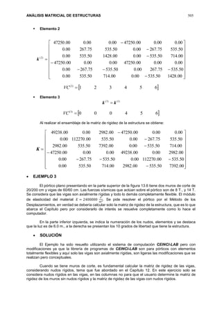 ANÁLISIS MATRICIAL DE ESTRUCTURAS 505
 Elemento 2
)2(
k


























00.142850.53500.000.71450.53500.0
50.53575.26700.050.53575.26700.0
00.000.000.4725000.000.000.47250
00.71450.53500.000.142850.53500.0
50.53575.26700.050.53575.26700.0
00.000.000.4725000.000.000.47250
 654321)2(
VC
 Elemento 3
)1()3(
kk 
 654000)3(
VC
Al realizar el ensamblaje de la matriz de rigidez de la estructura se obtiene:
K


























00.739250.53500.298200.71450.53500.0
50.53500.11227000.050.53575.26700.0
00.298200.000.4923800.000.000.47250
00.71450.53500.000.739250.53500.2982
50.53575.26700.050.53500.11227000.0
00.000.000.4725000.298200.000.49238
 EJEMPLO 3
El pórtico plano presentando en la parte superior de la figura 13.6 tiene dos muros de corte de
20/200 cm y vigas de 60/60 cm. Las fuerzas sísmicas que actúan sobre el pórtico son de 8 T., y 14 T.
Se considera que las vigas son axialmente rígidas y todo lo demás completamente flexible. El módulo
de elasticidad del material 𝐸 = 2400000
𝑇
𝑚2. Se pide resolver el pórtico por el Método de los
Desplazamientos, en verdad se debería calcular solo la matriz de rigidez de la estructura, que es lo que
abarca el Capítulo pero por considerarlo de interés se resuelve completamente como lo hace el
computador.
En la parte inferior izquierda, se indica la numeración de los nudos, elementos y se destaca
que la luz es de 6.0 m., a la derecha se presentan los 10 grados de libertad que tiene la estructura.
 SOLUCIÓN
El Ejemplo ha sido resuelto utilizando el sistema de computación CEINCI-LAB pero con
modificaciones ya que la librería de programas de CEINCI-LAB son para pórticos con elementos
totalmente flexibles y aquí solo las vigas son axialmente rígidas, son ligeras las modificaciones que se
realizan pero conceptuales.
Cuando se tiene muros de corte, es fundamental calcular la matriz de rigidez de las vigas,
considerando nudos rígidos, tema que fue abordado en el Capítulo 12. En este ejercicio solo se
considera nudos rígidos en las vigas, en las columnas no para que el usuario determine la matriz de
rigidez de los muros sin nudos rígidos y la matriz de rigidez de las vigas con nudos rígidos.
 