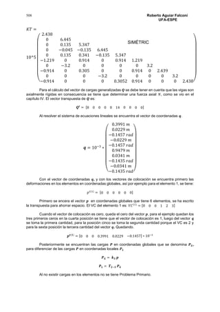 508 Roberto Aguiar Falconí
UFA-ESPE
𝐾𝑇 =
10^5
(
2.438
0 6.445
0 0.135 5.347
0 −0.045 −0.135 6.445
0 0.135 0.341 −0.135 5.347
−1.219 0 0.914 0 0.914 1.219
0 −3.2 0 0 0 0 3.2
−0.914 0 0.305 0 0 0.914 0 2.439
0 0 0 −3.2 0 0 0 0 3.2
−0.914 0 0 0 0.3052 0.914 0 0 0 2.438)
Para el cálculo del vector de cargas generalizadas 𝑸 se debe tener en cuenta que las vigas son
axialmente rígidas en consecuencia se tiene que determinar una fuerza axial 𝑁, como se vio en el
capítulo IV. El vector transpuesta de 𝑸 es:
𝑸𝒕
= [8 0 0 0 0 14 0 0 0 0]
Al resolver el sistema de ecuaciones lineales se encuentra el vector de coordenadas 𝒒.
𝒒 = 10−3
∗
(
0.3991 𝑚
0.0229 𝑚
−0.1457 𝑟𝑎𝑑
−0.0229 𝑚
−0.1457 𝑟𝑎𝑑
0.9479 𝑚
0.0341 𝑚
−0.1435 𝑟𝑎𝑑
−0.0341 𝑚
−0.1435 𝑟𝑎𝑑)
Con el vector de coordenadas 𝒒, y con los vectores de colocación se encuentra primero las
deformaciones en los elementos en coordenadas globales, así por ejemplo para el elemento 1, se tiene:
𝑝 𝑡(1)
= [0 0 0 0 0 0]
Primero se encera el vector 𝒑 en coordenadas globales que tiene 6 elementos, se ha escrito
la transpuesta para ahorrar espacio. El VC del elemento 1 es: 𝑉𝐶(1)
= [0 0 0 1 2 3]
Cuando el vector de colocación es cero, queda el cero del vector 𝒑, para el ejemplo quedan los
tres primeros ceros en la cuarta posición se tiene que el vector de colocación es 1, luego del vector 𝒒
se toma la primera cantidad, para la posición cinco se toma la segunda cantidad porque el VC es 2 y
para la sexta posición la tercera cantidad del vector 𝒒. Quedando.
𝒑 𝒕(𝟏)
= [0 0 0 0.3991 0.0229 −0.1457] ∗ 10−3
Posteriormente se encuentran las cargas 𝑷 en coordenadas globales que se denomina 𝑷 𝑮,
para diferenciar de las cargas 𝑷 en coordenadas locales 𝑷 𝑳
𝑷 𝑮 = 𝒌 𝟑 𝒑
𝑷 𝑳 = 𝑻 𝟐−𝟑 𝑷 𝑮
Al no existir cargas en los elementos no se tiene Problema Primario.
SIMÉTRIC
A
 