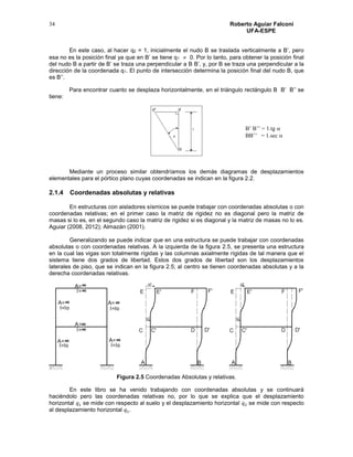 Roberto Aguiar Falconí
UFA-ESPE
34
B’ B’’ = 1.tg 
BB’’ = 1.sec 
En este caso, al hacer q2 = 1, inicialmente el nudo B se traslada verticalmente a B’, pero
esa no es la posición final ya que en B’ se tiene q1  0. Por lo tanto, para obtener la posición final
del nudo B a partir de B’ se traza una perpendicular a B B’, y, por B se traza una perpendicular a la
dirección de la coordenada q1. El punto de intersección determina la posición final del nudo B, que
es B’’.
Para encontrar cuanto se desplaza horizontalmente, en el triángulo rectángulo B B’ B’’ se
tiene:
Mediante un proceso similar obtendríamos los demás diagramas de desplazamientos
elementales para el pórtico plano cuyas coordenadas se indican en la figura 2.2.
2.1.4 Coordenadas absolutas y relativas
En estructuras con aisladores sísmicos se puede trabajar con coordenadas absolutas o con
coordenadas relativas; en el primer caso la matriz de rigidez no es diagonal pero la matriz de
masas si lo es, en el segundo caso la matriz de rigidez si es diagonal y la matriz de masas no lo es.
Aguiar (2008, 2012); Almazán (2001).
Generalizando se puede indicar que en una estructura se puede trabajar con coordenadas
absolutas o con coordenadas relativas. A la izquierda de la figura 2.5, se presenta una estructura
en la cual las vigas son totalmente rígidas y las columnas axialmente rígidas de tal manera que el
sistema tiene dos grados de libertad. Estos dos grados de libertad son los desplazamientos
laterales de piso, que se indican en la figura 2.5; al centro se tienen coordenadas absolutas y a la
derecha coordenadas relativas.
Figura 2.5 Coordenadas Absolutas y relativas.
En este libro se ha venido trabajando con coordenadas absolutas y se continuará
haciéndolo pero las coordenadas relativas no, por lo que se explica que el desplazamiento
horizontal 𝑞1 se mide con respecto al suelo y el desplazamiento horizontal 𝑞2 se mide con respecto
al desplazamiento horizontal 𝑞1.
 
