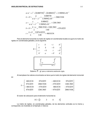 ANÁLISIS MATRICIAL DE ESTRUCTURAS 515
   
  0134.460
80.3
0255.8742'
0255.874
80.3
3865.12609104.2060
'
3865.1260
10580942.3
000432.0
'
9104.2060
10580942.3
000738.0
'
'
10580942.3000432.0000738.0'
72
72
7222


















L
bb
t
L
ak
bb
x
a
x
kk
x





Para el elemento horizontal, la matriz de rigidez en coordenadas locales es igual a la matriz de
rigidez en coordenadas globales y es la siguiente.
k
















'''
'
'
kbab
btbt
abkb
btbt
Sistema pP  para un elemento axialmente rígido.
Al reemplazar los valores encontrados se tiene que la matriz de rigidez del elemento horizontal
es:
k
















9104.20600255.8743865.12600255.874
0255.8740134.4600255.8740134.460
3865.12600255.8749104.20600255.874
0255.8740134.4600255.8740134.460
El vector de colocación para el elemento horizontal es:
 5432VC
La matriz de rigidez, en coordenadas globales, de los elementos verticales es la misma y
corresponde a la mostrada en el Ejemplo 2. Esta es:
 