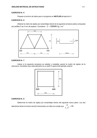 ANÁLISIS MATRICIAL DE ESTRUCTURAS 519
EJERCICIO N.- 5
Preparar el archivo de datos para un programa en MATLAB del ejercicio 4.
EJERCICIO N.- 6
Obtener la matriz de rigidez por ensamblaje directo de la siguiente armadura plana compuesta
por perfiles C de 3 mm de espesor. Considerar
2
/2000000 cmkgE 
EJERCICIO N.- 7
Indicar si la siguiente armadura es estable o inestable usando la matriz de rigidez de la
estructura. Considerar que cada elemento es un perfil C igual al del ejemplo anterior.
EJERCICIO N.- 8
Determinar la matriz de rigidez por ensamblaje directo del siguiente marco plano. Los dos
elementos tienen la misma sección transversal y en ellos se cumple que: 802

LI
A
o
o
 
