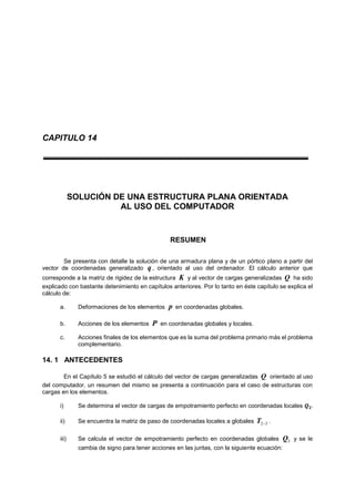 CAPITULO 14
SOLUCIÓN DE UNA ESTRUCTURA PLANA ORIENTADA
AL USO DEL COMPUTADOR
RESUMEN
Se presenta con detalle la solución de una armadura plana y de un pórtico plano a partir del
vector de coordenadas generalizado q , orientado al uso del ordenador. El cálculo anterior que
corresponde a la matriz de rigidez de la estructura K y al vector de cargas generalizadas Q ha sido
explicado con bastante detenimiento en capítulos anteriores. Por lo tanto en éste capítulo se explica el
cálculo de:
a. Deformaciones de los elementos p en coordenadas globales.
b. Acciones de los elementos P en coordenadas globales y locales.
c. Acciones finales de los elementos que es la suma del problema primario más el problema
complementario.
14. 1 ANTECEDENTES
En el Capítulo 5 se estudió el cálculo del vector de cargas generalizadas Q orientado al uso
del computador, un resumen del mismo se presenta a continuación para el caso de estructuras con
cargas en los elementos.
i) Se determina el vector de cargas de empotramiento perfecto en coordenadas locales 𝑸 𝟐.
ii) Se encuentra la matriz de paso de coordenadas locales a globales 32T .
iii) Se calcula el vector de empotramiento perfecto en coordenadas globales 3Q y se le
cambia de signo para tener acciones en las juntas, con la siguiente ecuación:
 