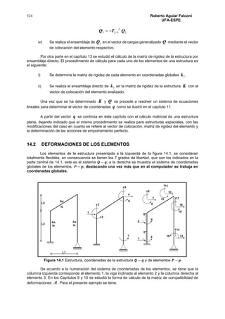 524 Roberto Aguiar Falconí
UFA-ESPE
2323 QTQ
t

iv) Se realiza el ensamblaje de 3Q en el vector de cargas generalizado Q mediante el vector
de colocación del elemento respectivo.
Por otra parte en el capítulo 13 se estudió el cálculo de la matriz de rigidez de la estructura por
ensamblaje directo. El procedimiento de cálculo para cada uno de los elementos de una estructura es
el siguiente:
i) Se determina la matriz de rigidez de cada elemento en coordenadas globales 3k .
ii) Se realiza el ensamblaje directo de 3k en la matriz de rigidez de la estructura K con el
vector de colocación del elemento analizado.
Una vez que se ha determinado K y Q se procede a resolver un sistema de ecuaciones
lineales para determinar el vector de coordenadas q como se ilustró en el capítulo 11.
A partir del vector q se continúa en éste capítulo con el cálculo matricial de una estructura
plana, dejando indicado que el mismo procedimiento se realiza para estructuras espaciales, con las
modificaciones del caso en cuanto se refiere al vector de colocación, matriz de rigidez del elemento y
la determinación de las acciones de empotramiento perfecto.
14.2 DEFORMACIONES DE LOS ELEMENTOS
Los elementos de la estructura presentada a la izquierda de la figura 14.1, se consideran
totalmente flexibles, en consecuencia se tienen los 7 grados de libertad, que son los indicados en la
parte central de 14.1, este es el sistema 𝑸 − 𝒒; a la derecha se muestra el sistema de coordenadas
globales de los elementos, 𝑷 − 𝒑, destacando una vez más que en el computador se trabaja en
coordenadas globales.
Figura 14.1 Estructura, coordenadas de la estructura 𝑸 − 𝒒 y de elementos 𝑷 − 𝒑
De acuerdo a la numeración del sistema de coordenadas de los elementos, se tiene que la
columna izquierda corresponde al elemento 1, la viga inclinada al elemento 2 y la columna derecha al
elemento 3. En los Capítulos 9 y 10 se estudió la forma de cálculo de la matriz de compatibilidad de
deformaciones A. Para el presente ejemplo se tiene.
 