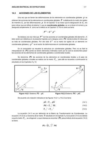 ANÁLISIS MATRICIAL DE ESTRUCTURAS 527
14.3 ACCIONES DE LOS ELEMENTOS
Una vez que se tienen las deformaciones de los elementos en coordenadas globales p se
obtienen las acciones de los elementos en coordenadas globales P multiplicando la matriz de rigidez
de miembro 3k por las deformaciones p . En el Capítulo 12 se indicó que la designación de 3k era
para indicar que se refiere al sistema 3, que es coordenadas globales, se va a obviar el número y se
designará simplemente k como se lo realizó en el Capítulo 13. Por lo tanto se tiene:
)()()( iii
pkP 
Se destaca una vez más que
)(i
P son las acciones en coordenadas globales del elemento i. A
éste vector por didáctica en el presente Capítulo se lo designa como PG donde la letra G indica que
se trata de coordenadas globales. Por otro lado
)(i
k es la matriz de rigidez de un elemento en
coordenadas globales y
)(i
p es el vector de deformaciones en coordenadas globales.
En el computador se resuelve la estructura en coordenadas globales. Pero no es fácil la
interpretación de PG cuando se tienen elementos inclinados razón por la cual se acostumbra pasar
las acciones de los elementos de coordenadas globales a coordenadas locales.
Se denomina PL las acciones de los elementos en coordenadas locales y el paso de
coordenadas globales a locales se realiza con la matriz 32T para ello se recuerda a continuación lo
estudiado en los Capítulos 5 y 12.
Figura 14.2.1 Sistema pLPL Figura 14.2.2 Sistema pGPG 
De acuerdo a la notación indicada en las figuras 14.2.1 y 14.2.2 se tiene:
1
3232
32
32







TT
PLTPG
pGTpL
t
t
La ecuación (14.1) es por definición de la Matriz de Transformación de Coordenadas. La
ecuación (14.2) es un teorema de la matriz T estudiado en el Capítulo 5 y la ecuación (14.3) es debida
a que la matriz 32T es ortogonal. Lo que interesa es encontrar PL para el efecto de la ecuación (14.2)
se tiene:
  PGTPL
t 1
32


(14.1)
(14.2)
(14.3)
 