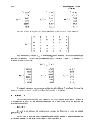 530 Roberto Aguiar Falconí
UFA-ESPE







































































146.11
978.0
605.4
272.7
978.0
605.4
853.3
989.0
597.4
105.0
989.0
597.4
104.0
004.11
395.0
686.1
004.11
395.0
)3()2()1(
PGPGPG
La matriz de paso de coordenadas locales a globales para el elemento 1 es la siguiente:























100000
001000
010000
000100
000001
000010
)1(
32T
Para el elemento 2 la matriz 32T es la identidad y para el elemento 3 la mencionada matriz es
igual a la del elemento 1. Las acciones de los elementos en coordenadas locales PL se obtienen con
la siguiente ecuación matricial:
)()(
32
)( iii
PGTPL 






































































146.11
605.4
978.0
272.7
605.4
978.0
853.3
989.0
597.4
105.0
989.0
597.4
104.0
395.0
004.11
686.1
395.0
004.11
)3()2()1(
PLPLPL
Al no existir cargas en los elementos aquí termina el problema. El significado físico de los
vectores obtenidos se puede ver al final del Ejemplo 4 resuelto en el Capítulo 11.
 EJEMPLO 2
Resolver el Ejemplo anterior si en la viga actúa una carga uniforme distribuida de 4.41 T/m. A
la izquierda de la figura 14.4 se presenta el problema y a la derecha se indican las acciones de
empotramiento perfecto.
 SOLUCIÓN
En base a las acciones de empotramiento perfecto se determina el vector de cargas
generalizado 𝑸.
Por otra parte, la matriz de rigidez 𝑲 es la misma del ejemplo anterior. Al resolver el sistema de
ecuaciones lineales 𝑸 = 𝑲 𝒒, se encuentra el vector de coordenadas 𝒒.
 