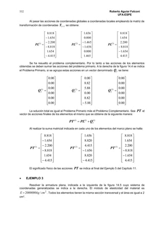 532 Roberto Aguiar Falconí
UFA-ESPE
Al pasar las acciones de coordenadas globales a coordenadas locales empleando la matriz de
transformación de coordenadas 32T se obtiene:







































































415.4
654.1
818.8
200.2
654.1
818.8
465.1
000.0
656.1
465.1
000.0
656.1
415.4
654.1
818.8
200.2
654.1
818.8
)3()2()1(
PLPLPL
Se ha resuelto el problema complementario. Por lo tanto a las acciones de los elementos
obtenidas se deben sumar las acciones del problema primario. A la derecha de la figura 14.4 se indica
el Problema Primario, si se agrupa estas acciones en un vector denominado 2Q se tiene:
































































00.0
00.0
00.0
00.0
00.0
00.0
88.5
82.8
00.0
88.5
82.8
00.0
00.0
00.0
00.0
00.0
00.0
00.0
)3(
2
)2(
2
)1(
2 QQQ
La solución total es igual al Problema Primario más el Problema Complementario. Sea PT el
vector de acciones finales de los elementos el mismo que se obtiene de la siguiente manera:
)(
2
)()( iii
QPLPT 
Al realizar la suma matricial indicada en cada uno de los elementos del marco plano se halla:







































































415.4
654.1
818.8
200.2
654.1
818.8
415.4
820.8
656.1
415.4
820.8
656.1
415.4
654.1
818.8
200.2
654.1
818.8
)3()2()1(
PTPTPT
El significado físico de las acciones PT se indica al final del Ejemplo 5 del Capítulo 11.
 EJEMPLO 3
Resolver la armadura plana, indicada a la izquierda de la figura 14.5 cuyo sistema de
coordenadas generalizadas se indica a la derecha. El módulo de elasticidad del material es
2
/2000000 cmkgE  . Todos los elementos tienen la misma sección transversal y el área es igual a 2
cm2.
 