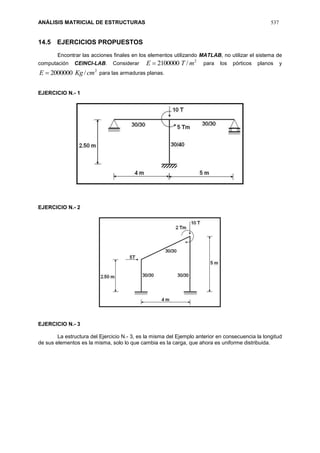ANÁLISIS MATRICIAL DE ESTRUCTURAS 537
14.5 EJERCICIOS PROPUESTOS
Encontrar las acciones finales en los elementos utilizando MATLAB, no utilizar el sistema de
computación CEINCI-LAB. Considerar
2
/2100000 mTE  para los pórticos planos y
2
/2000000 cmKgE  para las armaduras planas.
EJERCICIO N.- 1
EJERCICIO N.- 2
EJERCICIO N.- 3
La estructura del Ejercicio N.- 3, es la misma del Ejemplo anterior en consecuencia la longitud
de sus elementos es la misma, solo lo que cambia es la carga, que ahora es uniforme distribuida.
 