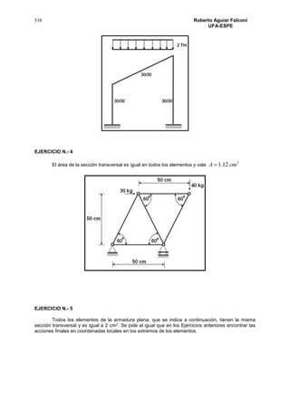 538 Roberto Aguiar Falconí
UFA-ESPE
EJERCICIO N.- 4
El área de la sección transversal es igual en todos los elementos y vale
2
12.1 cmA 
EJERCICIO N.- 5
Todos los elementos de la armadura plana, que se indica a continuación, tienen la misma
sección transversal y es igual a 2 cm2. Se pide al igual que en los Ejercicios anteriores encontrar las
acciones finales en coordenadas locales en los extremos de los elementos.
 