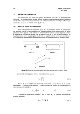 Roberto Aguiar Falconí
UFA - ESPE
542
15.1 ARMADURAS PLANAS
Son estructuras que tienen dos grados de libertad por nudo, un desplazamiento
horizontal y un desplazamiento vertical; existen giros en una armadura plana pero estas son
coordenadas dependientes. Sus elementos solo trabajan axialmente, no trabajan a flexión por
este motivo es que se los modela como IA ,0 .
15.1.1 Matriz de rigidez de un elemento
En la parte superior izquierda de la figura 15.1 se presenta el sistema de coordenadas
del elemento cuando no se consideran los desplazamientos como cuerpo rígido, de ahí la
presencia de los apoyos, a este sistema se denomina 1. En la parte superior izquierda se tiene
el sistema de coordenadas locales que se identifica con el 2, aquí ya se consideran los
desplazamientos como cuerpo rígido. Finalmente en la parte inferior se muestra el sistema 3
que corresponde al sistema de coordenadas globales de un elemento de una armadura plana.
Figura 15.1 Sistema de coordenadas de un elemento de una armadura plana.
La matriz de rigidez para el sistema uno se denomina 1k y es:
1k 




L
EA
Donde E es el módulo de elasticidad del material; A es el área de la sección
transversal y L la longitud del elemento. La matriz de paso del sistema de coordenadas 1 al
sistema de coordenadas 2 es:
 010121 T
La matriz de rigidez en el sistema 2, que se llama 2k , se halla del triple producto
matricial, siguiente.
211212  TkTk
t
(15.1)
(15.2)
(15.3)
 